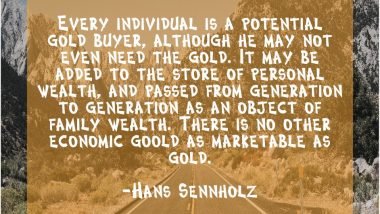 Every Individual is a potential gold buyer, although he may not even need the gold. It may be added to the store of personal wealth, and passed from generation to generation as an object of family wealth. There is no other economic good as marketable as gold. Hans Sennholz