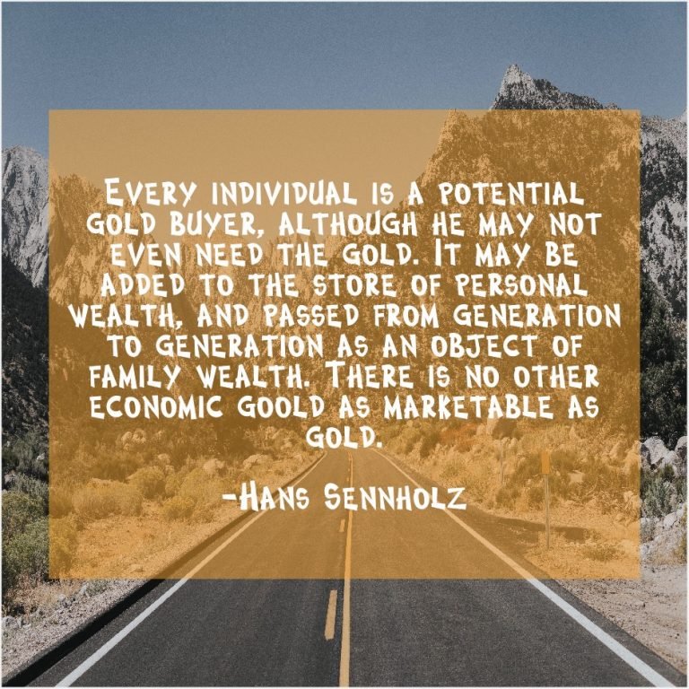 Every Individual is a potential gold buyer, although he may not even need the gold. It may be added to the store of personal wealth, and passed from generation to generation as an object of family wealth. There is no other economic good as marketable as gold. Hans Sennholz